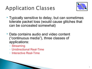  Typically sensitive to delay, but can sometimes
tolerate packet loss (would cause glitches that
can be concealed somewhat)
 Data contains audio and video content
(“continuous media”), three classes of
applications:
◦ Streaming
◦ Unidirectional Real-Time
◦ Interactive Real-Time
3
 
