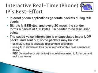  Internet phone applications generate packets during talk
spurts
 Bit rate is 8 KBytes, and every 20 msec, the sender
forms a packet of 160 Bytes + a header to be discussed
below
 The coded voice information is encapsulated into a UDP
packet and sent out; some packets may be lost;
◦ up to 20% loss is tolerable (but far from desirable)
◦ using TCP eliminates loss but at a considerable cost: variance in
delay;
◦ FEC (forward error correction) is sometimes used to fix errors and
make up losses
33
 