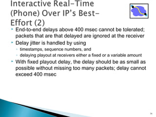  End-to-end delays above 400 msec cannot be tolerated;
packets that are that delayed are ignored at the receiver
 Delay jitter is handled by using
◦ timestamps, sequence numbers, and
◦ delaying playout at receivers either a fixed or a variable amount
 With fixed playout delay, the delay should be as small as
possible without missing too many packets; delay cannot
exceed 400 msec
34
 