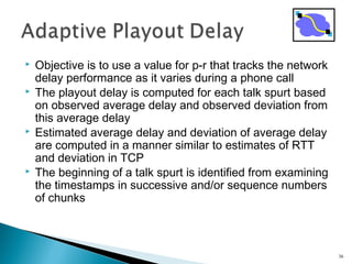  Objective is to use a value for p-r that tracks the network
delay performance as it varies during a phone call
 The playout delay is computed for each talk spurt based
on observed average delay and observed deviation from
this average delay
 Estimated average delay and deviation of average delay
are computed in a manner similar to estimates of RTT
and deviation in TCP
 The beginning of a talk spurt is identified from examining
the timestamps in successive and/or sequence numbers
of chunks
36
 