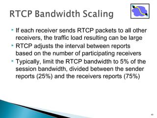  If each receiver sends RTCP packets to all other
receivers, the traffic load resulting can be large
 RTCP adjusts the interval between reports
based on the number of participating receivers
 Typically, limit the RTCP bandwidth to 5% of the
session bandwidth, divided between the sender
reports (25%) and the receivers reports (75%)
40
 