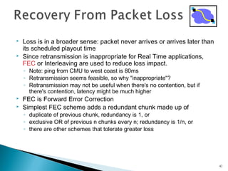  Loss is in a broader sense: packet never arrives or arrives later than
its scheduled playout time
 Since retransmission is inappropriate for Real Time applications,
FEC or Interleaving are used to reduce loss impact.
◦ Note: ping from CMU to west coast is 80ms
◦ Retransmission seems feasible, so why "inappropriate"?
◦ Retransmission may not be useful when there's no contention, but if
there's contention, latency might be much higher
 FEC is Forward Error Correction
 Simplest FEC scheme adds a redundant chunk made up of
◦ duplicate of previous chunk, redundancy is 1, or
◦ exclusive OR of previous n chunks every n; redundancy is 1/n, or
◦ there are other schemes that tolerate greater loss
42
 