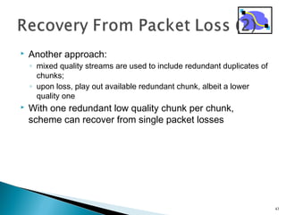  Another approach:
◦ mixed quality streams are used to include redundant duplicates of
chunks;
◦ upon loss, play out available redundant chunk, albeit a lower
quality one
 With one redundant low quality chunk per chunk,
scheme can recover from single packet losses
43
 