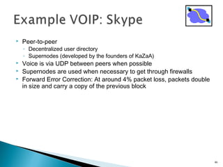  Peer-to-peer
◦ Decentralized user directory
◦ Supernodes (developed by the founders of KaZaA)
 Voice is via UDP between peers when possible
 Supernodes are used when necessary to get through firewalls
 Forward Error Correction: At around 4% packet loss, packets double
in size and carry a copy of the previous block
46
 
