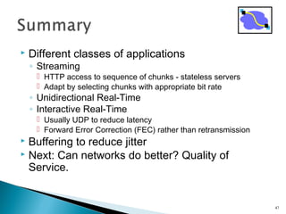  Different classes of applications
◦ Streaming
 HTTP access to sequence of chunks - stateless servers
 Adapt by selecting chunks with appropriate bit rate
◦ Unidirectional Real-Time
◦ Interactive Real-Time
 Usually UDP to reduce latency
 Forward Error Correction (FEC) rather than retransmission
 Buffering to reduce jitter
 Next: Can networks do better? Quality of
Service.
47
 