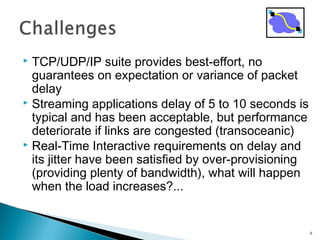  TCP/UDP/IP suite provides best-effort, no
guarantees on expectation or variance of packet
delay
 Streaming applications delay of 5 to 10 seconds is
typical and has been acceptable, but performance
deteriorate if links are congested (transoceanic)
 Real-Time Interactive requirements on delay and
its jitter have been satisfied by over-provisioning
(providing plenty of bandwidth), what will happen
when the load increases?...
6
 