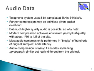  Telephone system uses 8-bit samples at 8kHz: 64kbits/s.
 Further compression may be pointless given packet
overhead.
 But much higher quality audio is possible, so why not?
 Modern compression achieves equivalent perceptual quality
with about 1/10 to 1/5 of the bits.
 Most audio compression is performed in "blocks" of hundreds
of original samples: adds latency.
 Audio compression is lossy: it encodes something
perceptually similar but really different from the original.
9
 
