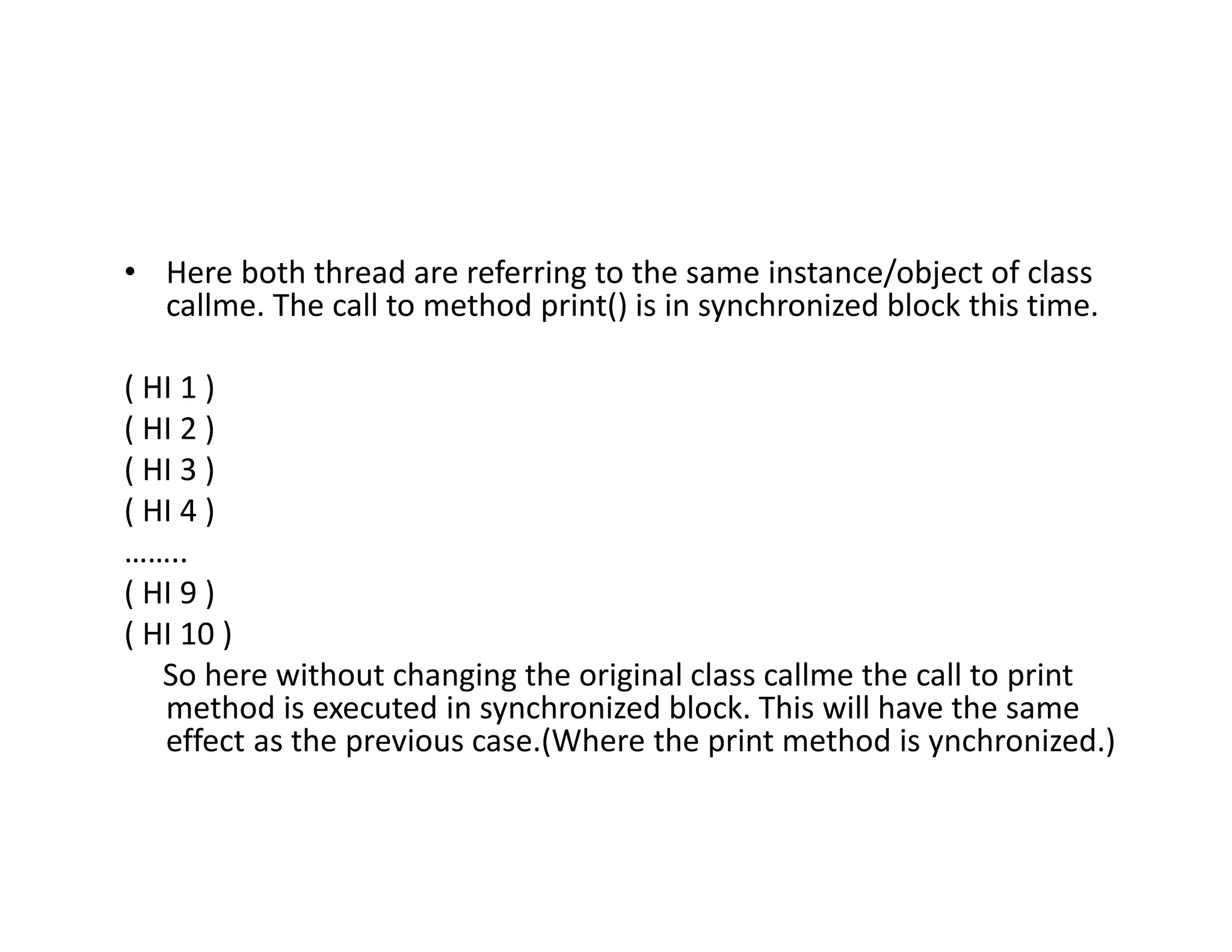 • Here both thread are referring to the same instance/object of class
callme. The call to method print() is in synchronized block this time.
( HI 1 )
( HI 2 )
( HI 3 )
( HI 4 )
……..
( HI 9 )
( HI 10 )
So here without changing the original class callme the call to print
method is executed in synchronized block. This will have the same
effect as the previous case.(Where the print method is ynchronized.)
 