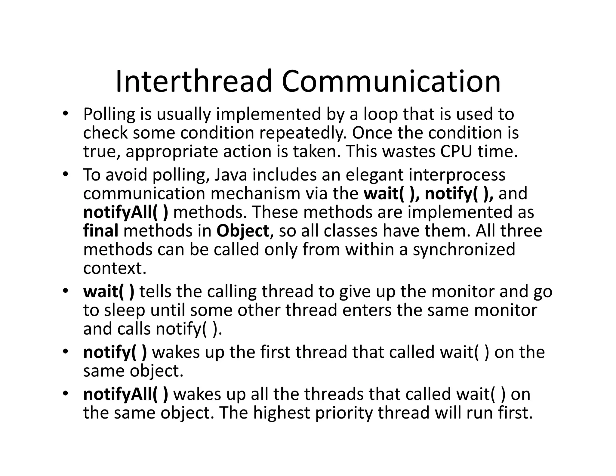 Interthread Communication
• Polling is usually implemented by a loop that is used to
check some condition repeatedly. Once the condition is
true, appropriate action is taken. This wastes CPU time.
• To avoid polling, Java includes an elegant interprocess
communication mechanism via the wait( ), notify( ), and
notifyAll( ) methods. These methods are implemented as
final methods in Object, so all classes have them. All three
methods can be called only from within a synchronized
context.
• wait( ) tells the calling thread to give up the monitor and go
to sleep until some other thread enters the same monitor
and calls notify( ).
• notify( ) wakes up the first thread that called wait( ) on the
same object.
• notifyAll( ) wakes up all the threads that called wait( ) on
the same object. The highest priority thread will run first.
 