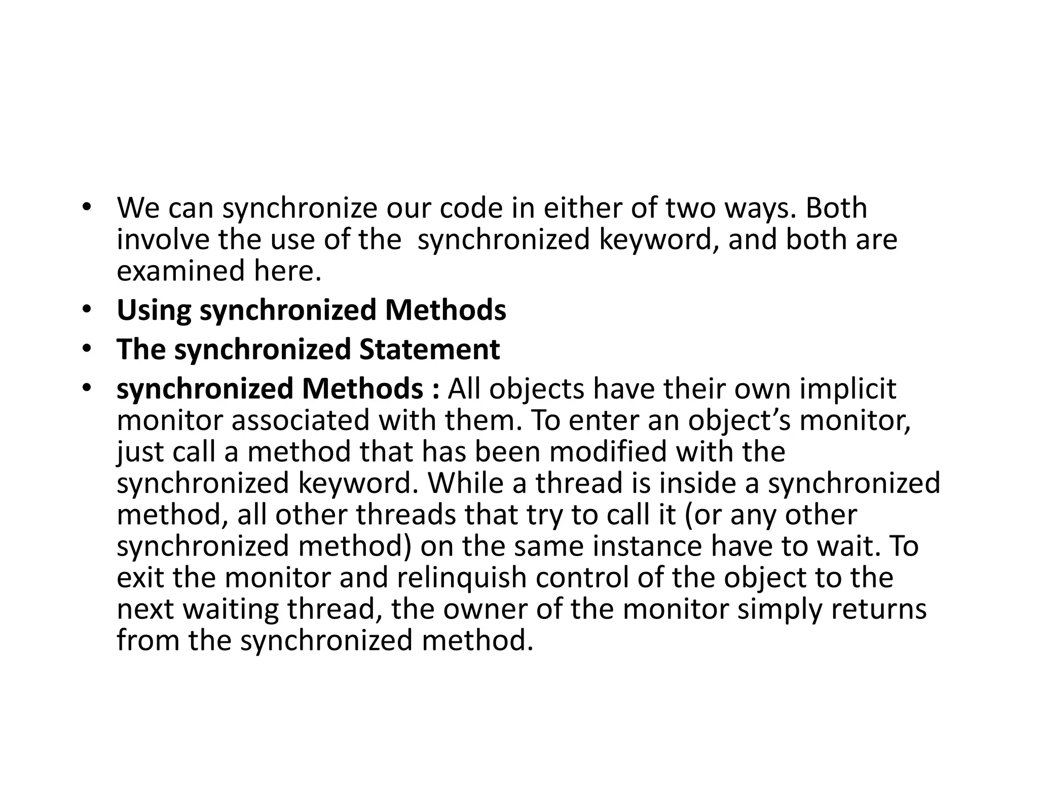 • We can synchronize our code in either of two ways. Both
involve the use of the synchronized keyword, and both are
examined here.
• Using synchronized Methods
• The synchronized Statement
• synchronized Methods : All objects have their own implicit
monitor associated with them. To enter an object’s monitor,
just call a method that has been modified with the
synchronized keyword. While a thread is inside a synchronized
method, all other threads that try to call it (or any other
synchronized method) on the same instance have to wait. To
exit the monitor and relinquish control of the object to the
next waiting thread, the owner of the monitor simply returns
from the synchronized method.
 