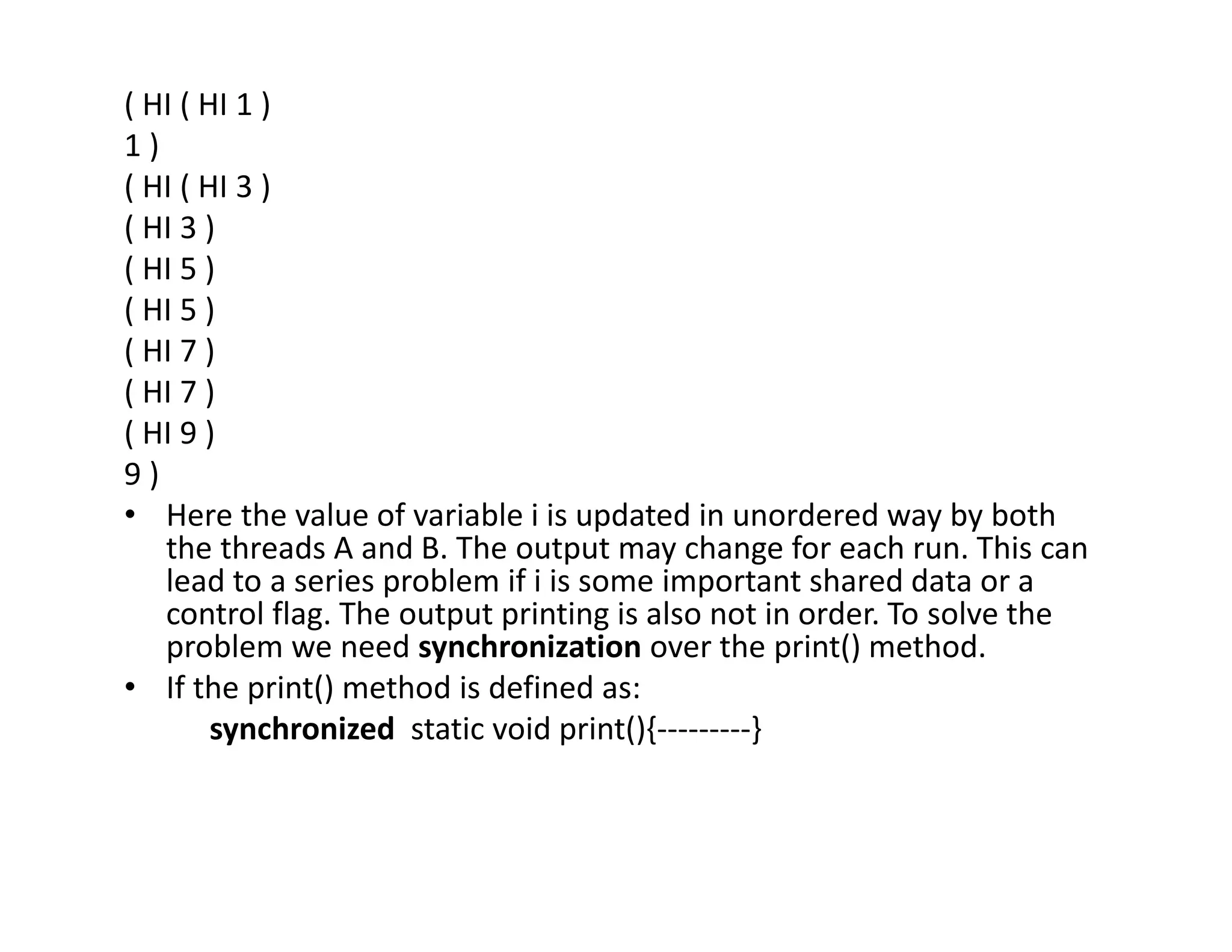 ( HI ( HI 1 )
1 )
( HI ( HI 3 )
( HI 3 )
( HI 5 )
( HI 5 )
( HI 7 )
( HI 7 )
( HI 9 )
9 )
• Here the value of variable i is updated in unordered way by both
the threads A and B. The output may change for each run. This can
lead to a series problem if i is some important shared data or a
control flag. The output printing is also not in order. To solve the
problem we need synchronization over the print() method.
• If the print() method is defined as:
synchronized static void print(){---------}
 