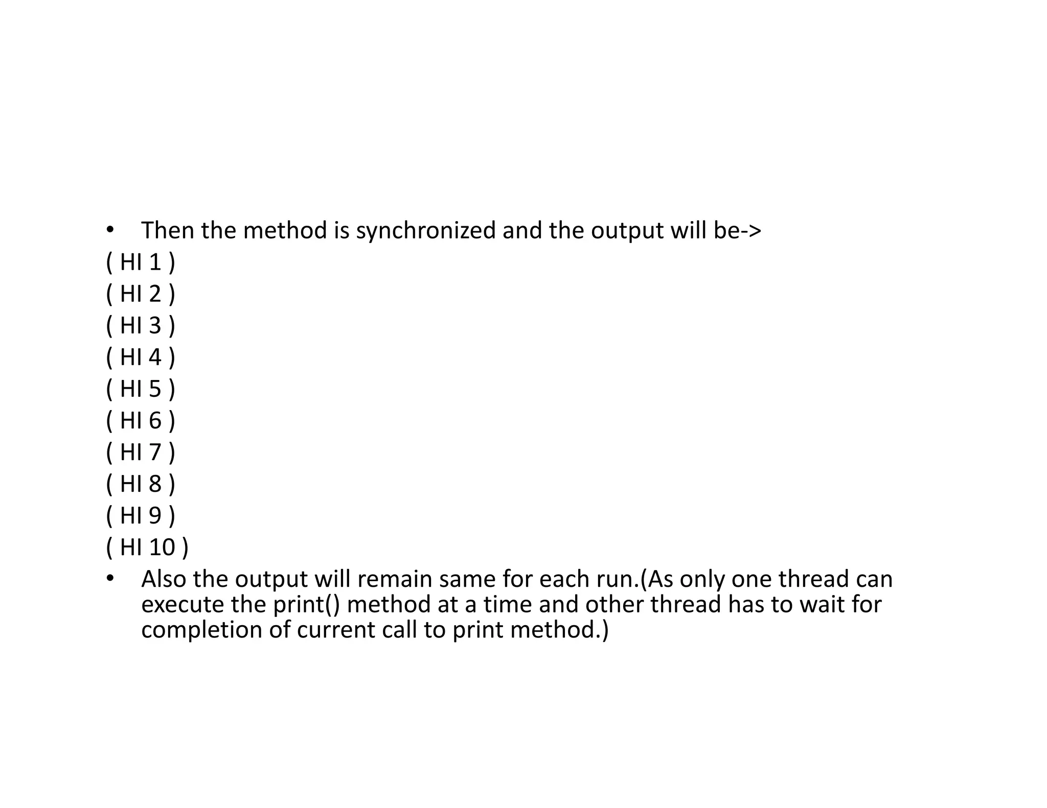 • Then the method is synchronized and the output will be->
( HI 1 )
( HI 2 )
( HI 3 )
( HI 4 )
( HI 5 )
( HI 6 )
( HI 7 )
( HI 8 )
( HI 9 )
( HI 10 )
• Also the output will remain same for each run.(As only one thread can
execute the print() method at a time and other thread has to wait for
completion of current call to print method.)
 
