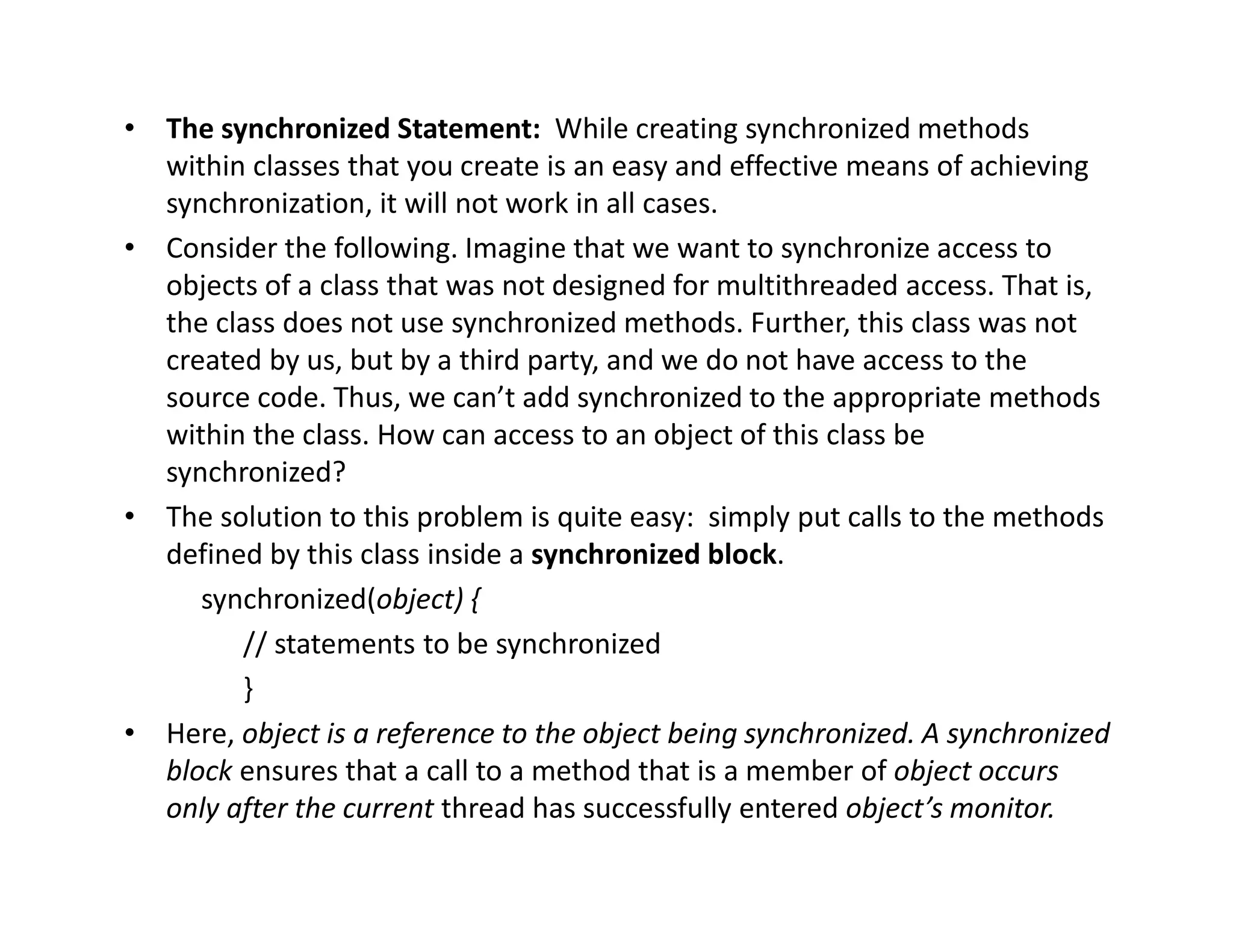 • The synchronized Statement: While creating synchronized methods
within classes that you create is an easy and effective means of achieving
synchronization, it will not work in all cases.
• Consider the following. Imagine that we want to synchronize access to
objects of a class that was not designed for multithreaded access. That is,
the class does not use synchronized methods. Further, this class was not
created by us, but by a third party, and we do not have access to the
source code. Thus, we can’t add synchronized to the appropriate methods
within the class. How can access to an object of this class be
synchronized?
• The solution to this problem is quite easy: simply put calls to the methods
defined by this class inside a synchronized block.
synchronized(object) {
// statements to be synchronized
}
• Here, object is a reference to the object being synchronized. A synchronized
block ensures that a call to a method that is a member of object occurs
only after the current thread has successfully entered object’s monitor.
 