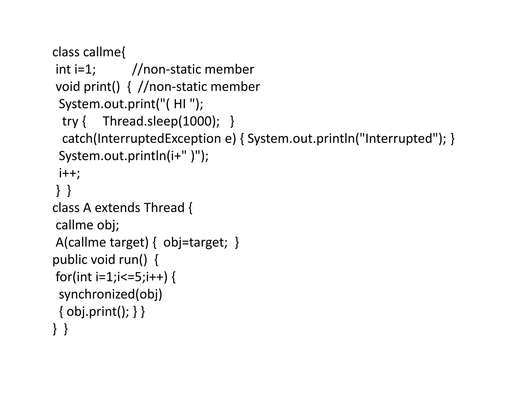class callme{
int i=1; //non-static member
void print() { //non-static member
System.out.print("( HI ");
try { Thread.sleep(1000); }
catch(InterruptedException e) { System.out.println("Interrupted"); }
System.out.println(i+" )");
i++;
} }
class A extends Thread {
callme obj;
A(callme target) { obj=target; }
public void run() {
for(int i=1;i<=5;i++) {
synchronized(obj)
{ obj.print(); } }
} }
 