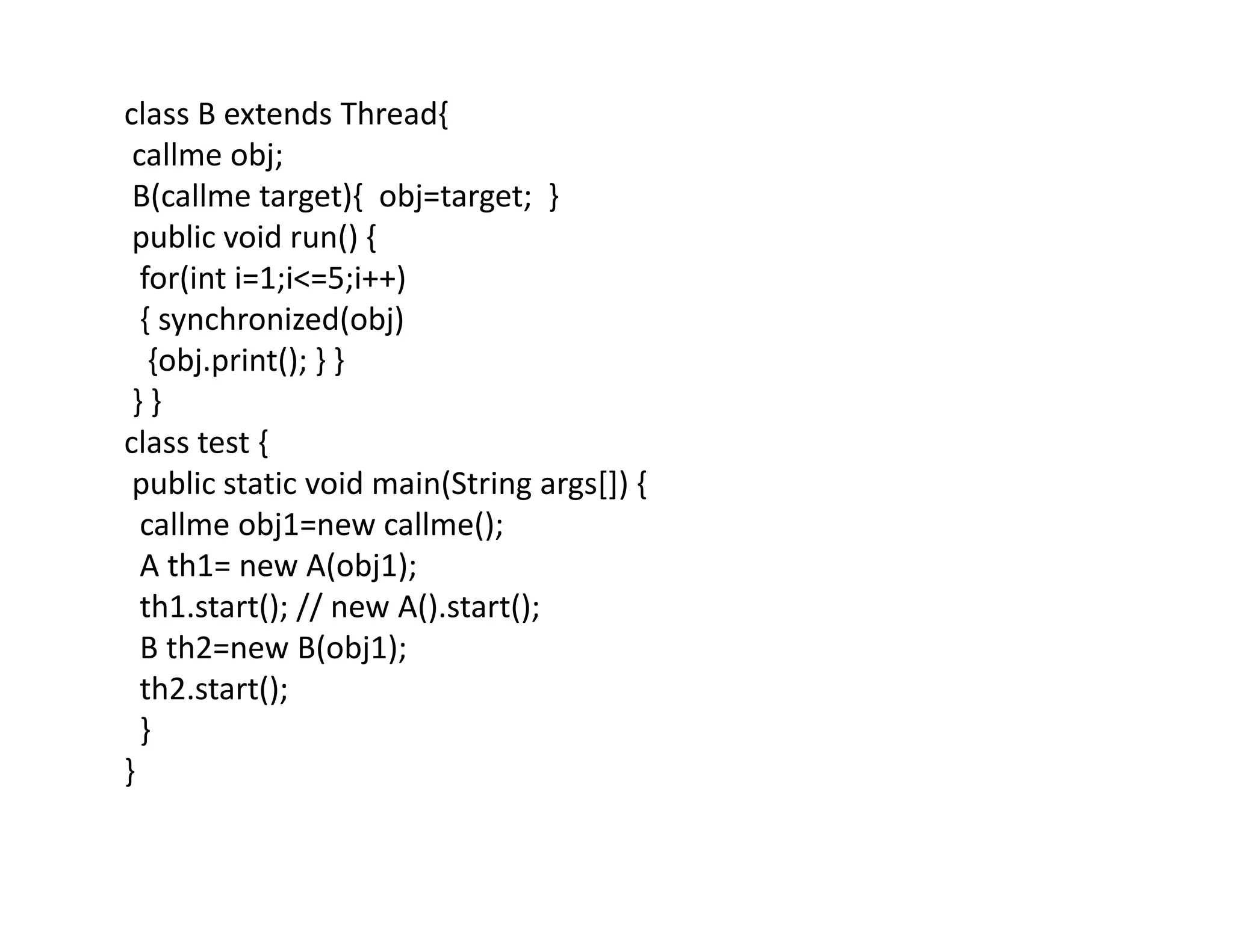 class B extends Thread{
callme obj;
B(callme target){ obj=target; }
public void run() {
for(int i=1;i<=5;i++)
{ synchronized(obj)
{obj.print(); } }
} }
class test {
public static void main(String args[]) {
callme obj1=new callme();
A th1= new A(obj1);
th1.start(); // new A().start();
B th2=new B(obj1);
th2.start();
}
}
 