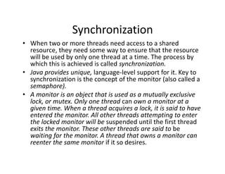 Synchronization
• When two or more threads need access to a shared
resource, they need some way to ensure that the resource
will be used by only one thread at a time. The process by
which this is achieved is called synchronization.
• Java provides unique, language-level support for it. Key to
synchronization is the concept of the monitor (also called a
semaphore).
• A monitor is an object that is used as a mutually exclusive
lock, or mutex. Only one thread can own a monitor at a
given time. When a thread acquires a lock, it is said to have
entered the monitor. All other threads attempting to enter
the locked monitor will be suspended until the first thread
exits the monitor. These other threads are said to be
waiting for the monitor. A thread that owns a monitor can
reenter the same monitor if it so desires.
 