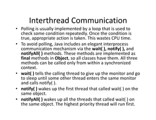 Interthread Communication
• Polling is usually implemented by a loop that is used to
check some condition repeatedly. Once the condition is
true, appropriate action is taken. This wastes CPU time.
• To avoid polling, Java includes an elegant interprocess
communication mechanism via the wait( ), notify( ), and
notifyAll( ) methods. These methods are implemented as
final methods in Object, so all classes have them. All three
methods can be called only from within a synchronized
context.
• wait( ) tells the calling thread to give up the monitor and go
to sleep until some other thread enters the same monitor
and calls notify( ).
• notify( ) wakes up the first thread that called wait( ) on the
same object.
• notifyAll( ) wakes up all the threads that called wait( ) on
the same object. The highest priority thread will run first.
 