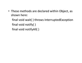 • These methods are declared within Object, as
shown here:
final void wait( ) throws InterruptedException
final void notify( )
final void notifyAll( )
 