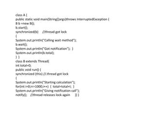class A {
public static void main(String[]args)throws InterruptedException {
B b =new B();
b.start();
synchronized(b) //thread got lock
{
System.out.println("Calling wait method");
b.wait();
System.out.println("Got notification"); }
System.out.println(b.total);
} }
class B extends Thread{
int total=0;
public void run() {
synchronized (this) //.thread got lock
{
System.out.println("Starting calculation");
for(int i=0;i<=1000;i++) { total=total+I; }
System.out.println("Giving notification call");
notify(); //thread releases lock again }} }
 