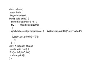 class callme{
static int i=1;
//synchronized
static void print() {
System.out.print("( HI ");
try { Thread.sleep(1000);
}
catch(InterruptedException e) { System.out.println("Interrupted");
}
System.out.println(i+" )");
i++;
} }
class A extends Thread {
public void run() {
for(int i=1;i<=5;i++)
callme.print();
} }
 