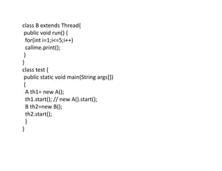 class B extends Thread{
public void run() {
for(int i=1;i<=5;i++)
callme.print();
}
}
class test {
public static void main(String args[])
{
A th1= new A();
th1.start(); // new A().start();
B th2=new B();
th2.start();
}
}
 