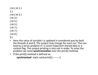 ( HI ( HI 1 )
1 )
( HI ( HI 3 )
( HI 3 )
( HI 5 )
( HI 5 )
( HI 7 )
( HI 7 )
( HI 9 )
9 )
• Here the value of variable i is updated in unordered way by both
the threads A and B. The output may change for each run. This can
lead to a series problem if i is some important shared data or a
control flag. The output printing is also not in order. To solve the
problem we need synchronization over the print() method.
• If the print() method is defined as:
synchronized static void print(){---------}
 