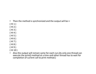 • Then the method is synchronized and the output will be->
( HI 1 )
( HI 2 )
( HI 3 )
( HI 4 )
( HI 5 )
( HI 6 )
( HI 7 )
( HI 8 )
( HI 9 )
( HI 10 )
• Also the output will remain same for each run.(As only one thread can
execute the print() method at a time and other thread has to wait for
completion of current call to print method.)
 