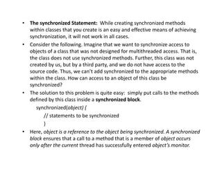 • The synchronized Statement: While creating synchronized methods
within classes that you create is an easy and effective means of achieving
synchronization, it will not work in all cases.
• Consider the following. Imagine that we want to synchronize access to
objects of a class that was not designed for multithreaded access. That is,
the class does not use synchronized methods. Further, this class was not
created by us, but by a third party, and we do not have access to the
source code. Thus, we can’t add synchronized to the appropriate methods
within the class. How can access to an object of this class be
synchronized?
• The solution to this problem is quite easy: simply put calls to the methods
defined by this class inside a synchronized block.
synchronized(object) {
// statements to be synchronized
}
• Here, object is a reference to the object being synchronized. A synchronized
block ensures that a call to a method that is a member of object occurs
only after the current thread has successfully entered object’s monitor.
 