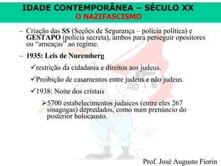 Criação das  SS  (Seções de Segurança – polícia política) e  GESTAPO  (polícia secreta), ambos para perseguir opositores ou “ameaças” ao regime. 1935: Leis de Nuremberg   restrição da cidadania e direitos aos judeus. Proibição de casamentos entre judeus e não judeus. 1938: Noite dos cristais 5700 estabelecimentos judaicos (entre eles 267 sinagogas) depredados, como num prenúncio do posterior holocausto. 