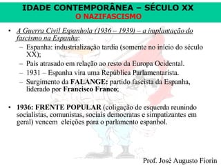 A Guerra Civil Espanhola (1936 – 1939) – a implantação do fascismo na Espanha : Espanha: industrialização tardia (somente no início do século XX);  País atrasado em relação ao resto da Europa Ocidental. 1931 – Espanha vira uma República Parlamentarista. Surgimento da  FALANGE:  partido fascista da Espanha, liderado por  Francisco Franco ;  1936: FRENTE POPULAR  (coligação de esquerda reunindo socialistas, comunistas, sociais democratas e simpatizantes em geral) vencem  eleições para o parlamento espanhol. 