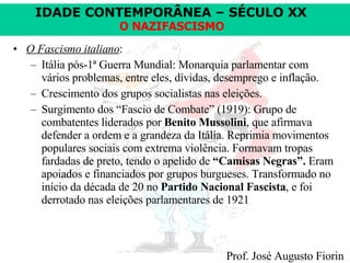 O Fascismo italiano : Itália pós-1ª Guerra Mundial: Monarquia parlamentar com vários problemas, entre eles, dívidas, desemprego e inflação. Crescimento dos grupos socialistas nas eleições. Surgimento dos “Fascio de Combate” (1919): Grupo de combatentes liderados por  Benito Mussolini , que afirmava defender a ordem e a grandeza da Itália. Reprimia movimentos populares sociais com extrema violência. Formavam tropas fardadas de preto, tendo o apelido de  “Camisas Negras”.  Eram apoiados e financiados por grupos burgueses. Transformado no início da década de 20 no  Partido Nacional Fascista , e foi derrotado nas eleições parlamentares de 1921  