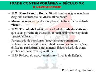 1922: Marcha sobre Roma : 50 mil camisas negras marcham exigindo a colocação de Mussolini no poder. Mussolini assume o poder e implanta ditadura. É chamado de  “Duce”. 1929: Tratado de Latrão  – criação do  Estado do Vaticano , que dá ao governo de Mussolini o reconhecimento e apoio da Igreja Católica. Perseguição de opositores (especialmente comunistas), fechamento de partidos, controle do ensino e comunicações, ênfase no patriotismo e treinamento físico, criação de obras públicas e incentivo a agricultura. 1936: Reforço do neocolonialismo – invasão da Etiópia. 