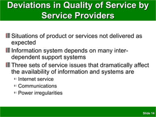 SlideSlide 1414
Deviations in Quality of Service byDeviations in Quality of Service by
Service ProvidersService Providers
Situations of product or services not delivered as
expected
Information system depends on many inter-
dependent support systems
Three sets of service issues that dramatically affect
the availability of information and systems are
Internet service
Communications
Power irregularities
 