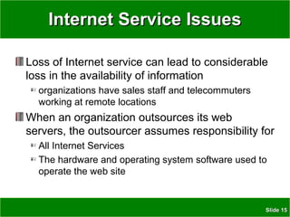 SlideSlide 1515
Internet Service IssuesInternet Service Issues
Loss of Internet service can lead to considerable
loss in the availability of information
organizations have sales staff and telecommuters
working at remote locations
When an organization outsources its web
servers, the outsourcer assumes responsibility for
All Internet Services
The hardware and operating system software used to
operate the web site
 