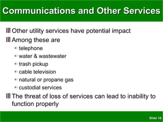 SlideSlide 1616
Communications and Other ServicesCommunications and Other Services
Other utility services have potential impact
Among these are
telephone
water & wastewater
trash pickup
cable television
natural or propane gas
custodial services
The threat of loss of services can lead to inability to
function properly
 