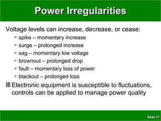 SlideSlide 1717
Power IrregularitiesPower Irregularities
Voltage levels can increase, decrease, or cease:
spike – momentary increase
surge – prolonged increase
sag – momentary low voltage
brownout – prolonged drop
fault – momentary loss of power
blackout – prolonged loss
Electronic equipment is susceptible to fluctuations,
controls can be applied to manage power quality
 