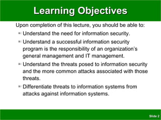 SlideSlide 22
Learning ObjectivesLearning Objectives
Upon completion of this lecture, you should be able to:
Understand the need for information security.
Understand a successful information security
program is the responsibility of an organization’s
general management and IT management.
Understand the threats posed to information security
and the more common attacks associated with those
threats.
Differentiate threats to information systems from
attacks against information systems.
 