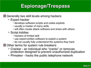 SlideSlide 2121
Espionage/TrespassEspionage/Trespass
Generally two skill levels among hackers:
Expert hacker
develops software scripts and codes exploits
usually a master of many skills
will often create attack software and share with others
Script kiddies
hackers of limited skill
use expert-written software to exploit a system
do not usually fully understand the systems they hack
Other terms for system rule breakers:
Cracker - an individual who “cracks” or removes
protection designed to prevent unauthorized duplication
Phreaker - hacks the public telephone network
 
