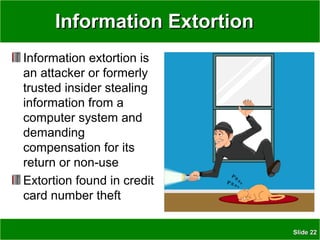 SlideSlide 2222
Information ExtortionInformation Extortion
Information extortion is
an attacker or formerly
trusted insider stealing
information from a
computer system and
demanding
compensation for its
return or non-use
Extortion found in credit
card number theft
 