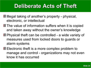 SlideSlide 2424
Deliberate Acts of TheftDeliberate Acts of Theft
Illegal taking of another’s property - physical,
electronic, or intellectual
The value of information suffers when it is copied
and taken away without the owner’s knowledge
Physical theft can be controlled - a wide variety of
measures used from locked doors to guards or
alarm systems
Electronic theft is a more complex problem to
manage and control - organizations may not even
know it has occurred
 