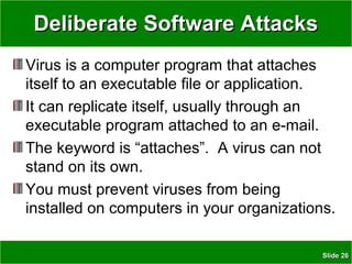 SlideSlide 2626
Deliberate Software AttacksDeliberate Software Attacks
Virus is a computer program that attaches
itself to an executable file or application.
It can replicate itself, usually through an
executable program attached to an e-mail.
The keyword is “attaches”. A virus can not
stand on its own.
You must prevent viruses from being
installed on computers in your organizations.
 