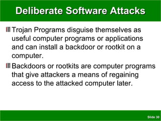 SlideSlide 3030
Deliberate Software AttacksDeliberate Software Attacks
Trojan Programs disguise themselves as
useful computer programs or applications
and can install a backdoor or rootkit on a
computer.
Backdoors or rootkits are computer programs
that give attackers a means of regaining
access to the attacked computer later.
 