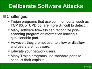 SlideSlide 3232
Deliberate Software AttacksDeliberate Software Attacks
Challenges:
Trojan programs that use common ports, such as
TCP 80, or UPD 53, are more difficult to detect.
Many software firewalls can recognize port-
scanning program or information leaving a
questionable port.
However, they prompt user to allow or disallow,
and users are not aware.
Educate your network users.
Many Trajan programs use standard ports to
conduct their exploits.
 