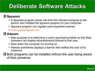 SlideSlide 3333
Deliberate Software AttacksDeliberate Software Attacks
Spyware
A Spyware program sends info from the infected computer to the
person who initiated the spyware program on your computer
Spyware program can register each keystroke entered.
www.spywareguide.com
Adware
Main purpose is to determine a user’s purchasing habits so that Web
browsers can display advertisements tailored to that user.
Slow down the computer it’s running on.
Adware sometimes displays a banner that notifies the user of its
presence
Both programs can be installed without the user being aware
of their presence
 