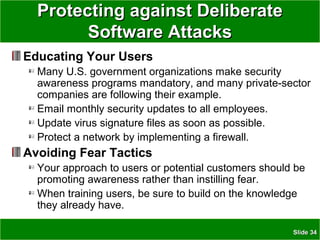 SlideSlide 3434
Protecting against DeliberateProtecting against Deliberate
Software AttacksSoftware Attacks
Educating Your Users
Many U.S. government organizations make security
awareness programs mandatory, and many private-sector
companies are following their example.
Email monthly security updates to all employees.
Update virus signature files as soon as possible.
Protect a network by implementing a firewall.
Avoiding Fear Tactics
Your approach to users or potential customers should be
promoting awareness rather than instilling fear.
When training users, be sure to build on the knowledge
they already have.
 