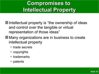 SlideSlide 3535
Compromises toCompromises to
Intellectual PropertyIntellectual Property
Intellectual property is “the ownership of ideas
and control over the tangible or virtual
representation of those ideas”
Many organizations are in business to create
intellectual property
trade secrets
copyrights
trademarks
patents
 