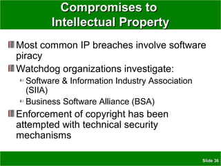 SlideSlide 3636
Compromises toCompromises to
Intellectual PropertyIntellectual Property
Most common IP breaches involve software
piracy
Watchdog organizations investigate:
Software & Information Industry Association
(SIIA)
Business Software Alliance (BSA)
Enforcement of copyright has been
attempted with technical security
mechanisms
 