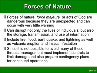 SlideSlide 3737
Forces of NatureForces of Nature
Forces of nature, force majeure, or acts of God are
dangerous because they are unexpected and can
occur with very little warning
Can disrupt not only the lives of individuals, but also
the storage, transmission, and use of information
Include fire, flood, earthquake, and lightning as well
as volcanic eruption and insect infestation
Since it is not possible to avoid many of these
threats, management must implement controls to
limit damage and also prepare contingency plans
for continued operations
 