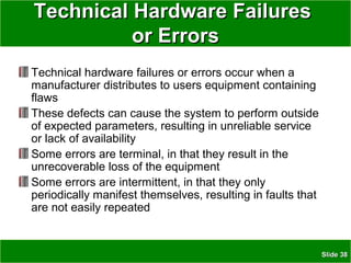 SlideSlide 3838
Technical Hardware FailuresTechnical Hardware Failures
or Errorsor Errors
Technical hardware failures or errors occur when a
manufacturer distributes to users equipment containing
flaws
These defects can cause the system to perform outside
of expected parameters, resulting in unreliable service
or lack of availability
Some errors are terminal, in that they result in the
unrecoverable loss of the equipment
Some errors are intermittent, in that they only
periodically manifest themselves, resulting in faults that
are not easily repeated
 