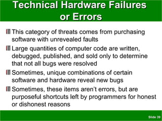 SlideSlide 3939
This category of threats comes from purchasing
software with unrevealed faults
Large quantities of computer code are written,
debugged, published, and sold only to determine
that not all bugs were resolved
Sometimes, unique combinations of certain
software and hardware reveal new bugs
Sometimes, these items aren’t errors, but are
purposeful shortcuts left by programmers for honest
or dishonest reasons
Technical Hardware FailuresTechnical Hardware Failures
or Errorsor Errors
 